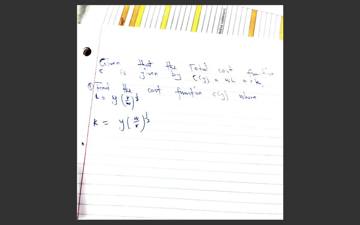 **Title: Understanding the Total Cost Function**

Given that the Total cost function \( c \) is given by:

\[ c(y) = wL + rK, \]

1. **Objective:** Find the cost function \( c(y) \) where

\[ L = y \left( \frac{r}{w} \right)^{\frac{1}{2}} \]

\[ K = y \left( \frac{w}{r} \right)^{\frac{1}{2}} \]

**Explanation:**

- **Variables Explanation:**
  - \( L \) and \( K \) represent the quantities of labor and capital, respectively.
  - \( w \) and \( r \) represent the cost of labor (wage rate) and the cost of capital (rental rate), respectively.
  - \( y \) is the level of output.

This formulation is used in microeconomics to understand how to minimize costs given a certain level of output, using combinations of labor and capital.