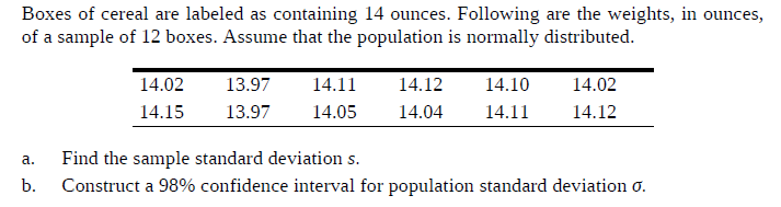 Boxes of cereal are labeled as containing 14 ounces. Following are the weights, in ounces,
of a sample of 12 boxes. Assume that the population is normally distributed.
14.02
13.97
14.02
14.11
14.12
14.10
13.97
14.05
14.12
14.15
14.04
14.11
a.
Find the sample standard deviation s.
b.
Construct a 98% confidence interval for population standard deviation o.
