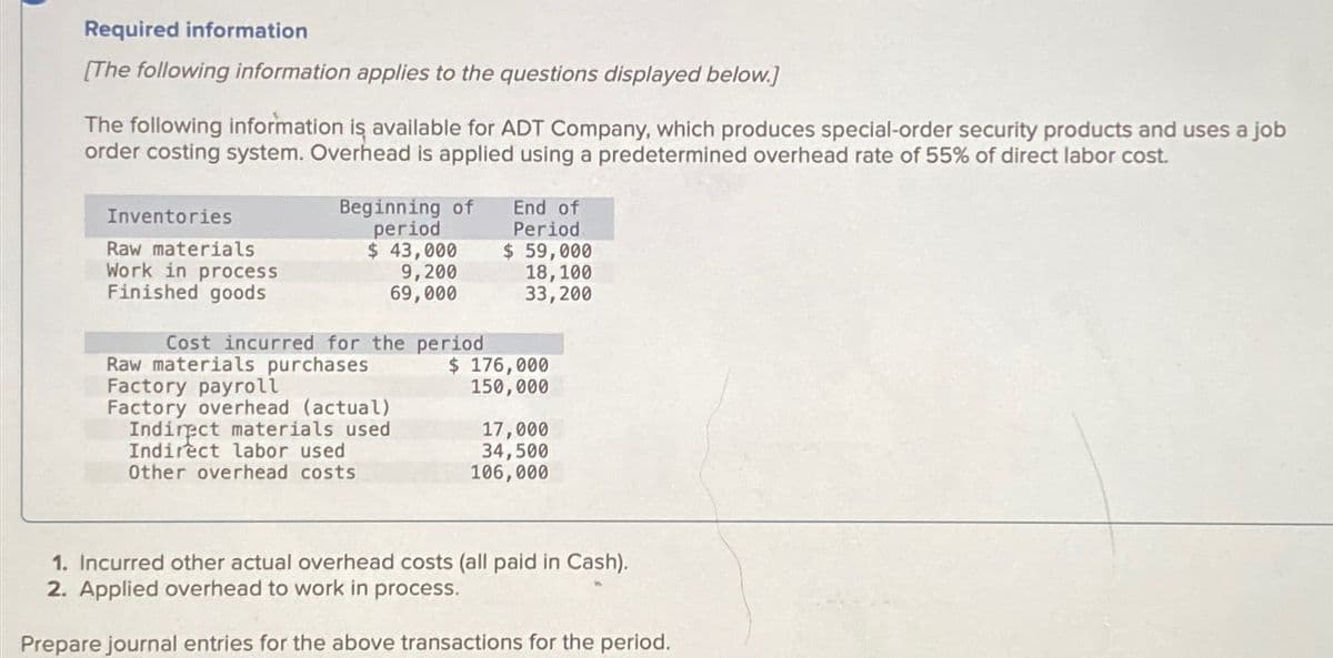 Required information
[The following information applies to the questions displayed below.]
The following information is available for ADT Company, which produces special-order security products and uses a job
order costing system. Overhead is applied using a predetermined overhead rate of 55% of direct labor cost.
Inventories
Raw materials
Work in process
Finished goods
Beginning of
period
$ 43,000
9,200
69,000
Cost incurred for the period
Raw materials purchases
Factory payroll
Factory overhead (actual)
Indirect materials used
Indirect labor used
Other overhead costs
End of
Period
$ 59,000
18, 100
33,200
$ 176,000
150,000
17,000
34,500
106,000
1. Incurred other actual overhead costs (all paid in Cash).
2. Applied overhead to work in process.
Prepare journal entries for the above transactions for the period.