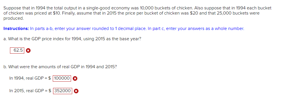 Suppose that in 1994 the total output in a single-good economy was 10,000 buckets of chicken. Also suppose that in 1994 each bucket
of chicken was priced at $10. Finally, assume that in 2015 the price per bucket of chicken was $20 and that 25,000 buckets were
produced.
Instructions: In parts a-b, enter your answer rounded to 1 decimal place. In part c, enter your answers as a whole number.
a. What is the GDP price index for 1994, using 2015 as the base year?
62.5 x
b. What were the amounts of real GDP in 1994 and 2015?
In 1994, real GDP = $ 100000 x
In 2015, real GDP = $ 352000