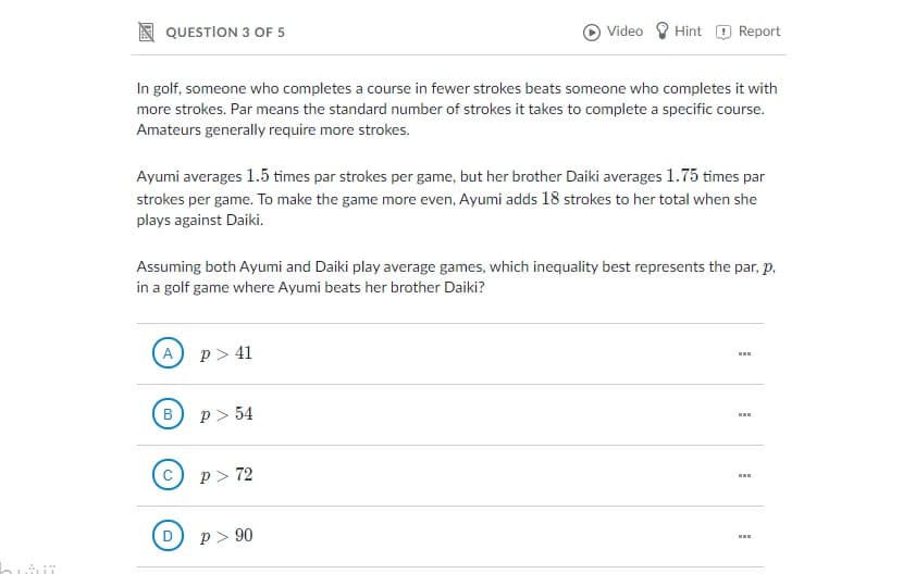 QUESTION 3 OF 5
Video
Hint O Report
In golf, someone who completes a course in fewer strokes beats someone who completes it with
more strokes. Par means the standard number of strokes it takes to complete a specific course.
Amateurs generally require more strokes.
Ayumi averages 1.5 times par strokes per game, but her brother Daiki averages 1.75 times par
strokes per game. To make the game more even, Ayumi adds 18 strokes to her total when she
plays against Daiki.
Assuming both Ayumi and Daiki play average games, which inequality best represents the par, p,
in a golf game where Ayumi beats her brother Daiki?
A p> 41
B
p > 54
C
p> 72
D
p > 90
