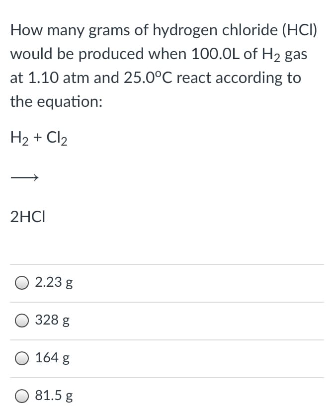 How many grams of hydrogen chloride (HCI)
would be produced when 100.0L of H2 gas
at 1.10 atm and 25.0°C react according to
the equation:
H2 + Cl2
2HCI
2.23 g
328 g
164 g
81.5 g
