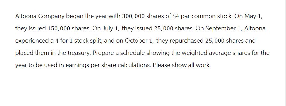 Altoona Company began the year with 300, 000 shares of $4 par common stock. On May 1,
they issued 150,000 shares. On July 1, they issued 25, 000 shares. On September 1, Altoona
experienced a 4 for 1 stock split, and on October 1, they repurchased 25,000 shares and
placed them in the treasury. Prepare a schedule showing the weighted average shares for the
year to be used in earnings per share calculations. Please show all work.