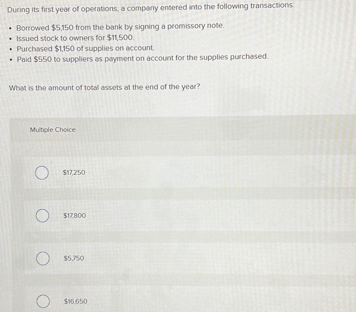 During its first year of operations, a company entered into the following transactions:
• Borrowed $5,150 from the bank by signing a promissory note.
• Issued stock to owners for $11,500.
• Purchased $1,150 of supplies on account.
Paid $550 to suppliers as payment on account for the supplies purchased.
What is the amount of total assets at the end of the year?
Multiple Choice
O
O
$17,250
$17,800
$5,750
$16,650