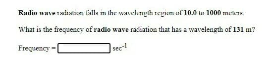 Radio wave radiation falls in the wavelength region of 10.0 to 1000 meters.
What is the frequency of radio wave radiation that has a wavelength of 131 m?
Frequency
|sec-1
