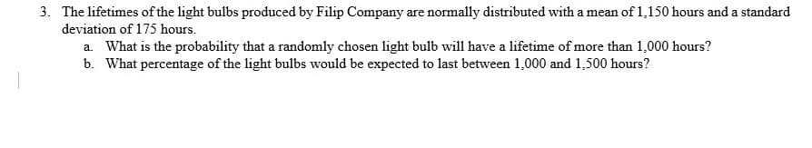 3. The lifetimes of the light bulbs produced by Filip Company are normally distributed with a mean of 1,150 hours and a standard
deviation of 175 hours.
a. What is the probability that a randomly chosen light bulb will have a lifetime of more than 1,000 hours?
b. What percentage of the light bulbs would be expected to last between 1,000 and 1,500 hours?
