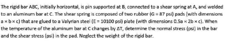 The rigid bar ABC, initially horizontal, is pin supported at B, connected to a shear spring at A, and welded
to an aluminum bar at C. The shear spring is composed of two rubber (G = 87 psi) pads (with dimensions
axbxc) that are glued to a Valyrian steel (E = 10100 psi) plate (with dimensions 0.5a x 2b x c). When
the temperature of the aluminum bar at C changes by AT, determine the normal stress (psi) in the bar
and the shear stress (psi) in the pad. Neglect the weight of the rigid bar.
