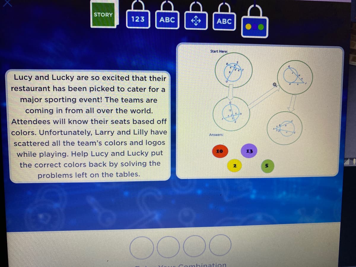 STORY
123
ABC
ABC
Start Here:
Lucy and Lucky are so excited that their
restaurant has been picked to cater for a
major sporting event! The teams are
coming in from all over the world.
Attendees will know their seats based off
A
colors. Unfortunately, Larry and Lilly have
Answers:
scattered all the team's colors and logos
while playing. Help Lucy and Lucky put
the correct colors back by solving the
problems left on the tables.
Combination
