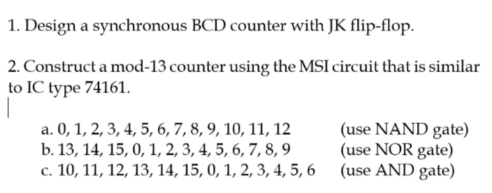 1. Design a synchronous BCD counter with JK flip-flop.
2. Construct a mod-13 counter using the MSI circuit that is similar
to IC type 74161.
|
a. 0, 1, 2, 3, 4, 5, 6, 7, 8, 9, 10, 11, 12
b. 13, 14, 15, 0, 1, 2, 3, 4, 5, 6, 7,8, 9
с. 10, 11, 12, 13, 14, 15, 0, 1, 2, 3,4, 5, 6
(use NAND gate)
(use NOR gate)
(use AND gate)
