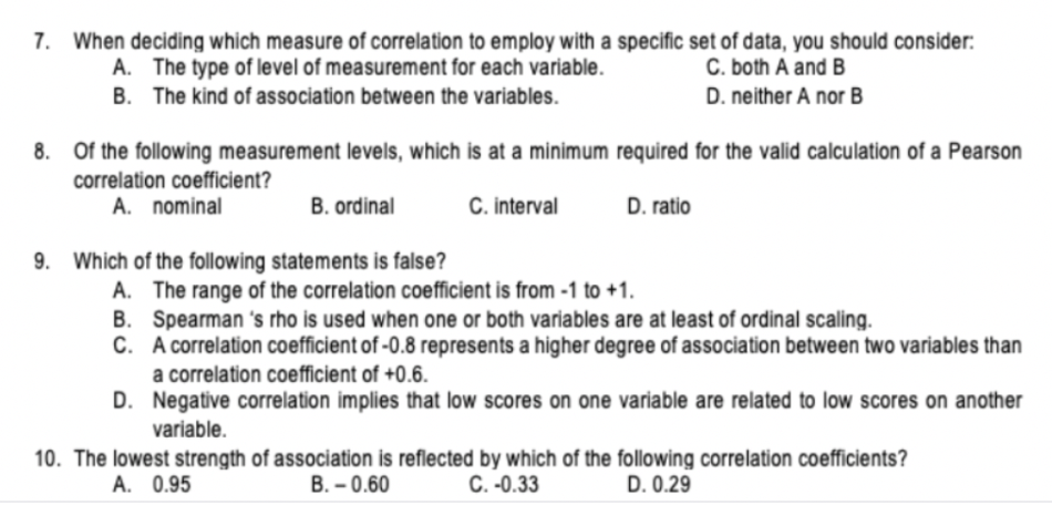 7. When deciding which measure of correlation to employ with a specific set of data, you should consider:
A. The type of level of measurement for each variable.
C. both A and B
B. The kind of association between the variables.
D. neither A nor B
8. Of the following measurement levels, which is at a minimum required for the valid calculation of a Pearson
correlation coefficient?
A. nominal
C. interval
B. ordinal
D. ratio
9. Which of the following statements is false?
A. The range of the correlation coefficient is from -1 to +1.
B. Spearman 's rho is used when one or both variables are at least of ordinal scaling.
C. A correlation coefficient of -0.8 represents a higher degree of association between two variables than
a correlation coefficient of +0.6.
D. Negative correlation implies that low scores on one variable are related to low scores on another
variable.
10. The lowest strength of association is reflected by which of the following correlation cofficients?
A. 0.95
B. – 0.60
C. -0.33
D. 0.29
