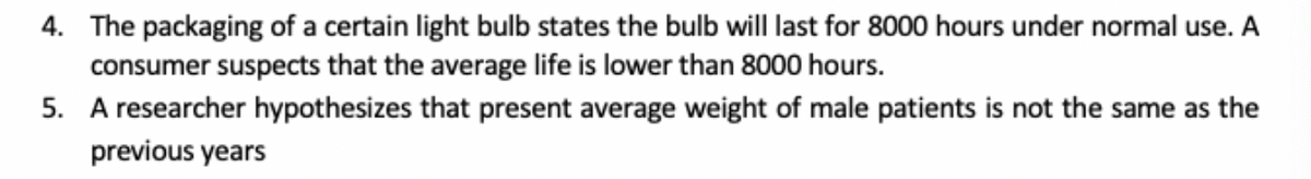 4. The packaging of a certain light bulb states the bulb will last for 8000 hours under normal use. A
consumer suspects that the average life is lower than 8000 hours.
5. A researcher hypothesizes that present average weight of male patients is not the same as the
previous years
