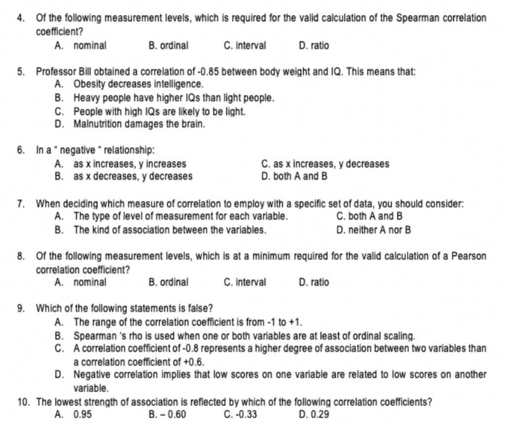 4.
Of the following measurement levels, which is required for the valid calculation of the Spearman correlation
coefficient?
A. nominal
B. ordinal
C. interval
D. ratio
5. Professor Bill obtained a correlation of -0.85 between body weight and IQ. This means that:
A. Obesity decreases intelligence.
B. Heavy people have higher IQs than light people.
C. People with high IQs are likely to be light.
D. Malnutrition damages the brain.
6. In a " negative " relationship:
A. as x increases, y increases
B. as x decreases, y decreases
C. as x increases, y decreases
D. both A and B
7. When deciding which measure of correlation to employ with a specific set of data, you should consider:
A. The type of level of measurement for each variable.
C. both A and B
D. neither A nor B
B. The kind of association between the variables.
8. Of the following measurement levels, which is at a minimum required for the valid calculation of a Pearson
correlation coefficient?
A. nominal
B. ordinal
C. interval
D. ratio
9. Which of the following statements is false?
A. The range of the correlation coefficient is from -1 to +1.
B. Spearman 's rho is used when one or both variables are at least of ordinal scaling.
C. A correlation coefficient of -0.8 represents a higher degree of association between two variables than
a correlation coefficient of +0.6.
D. Negative correlation implies that low scores on one variable are related to low scores on another
variable.
10. The lowest strength of association is reflected by which of the following correlation coefficients?
C. -0.33
A. 0.95
B. – 0.60
D. 0.29
