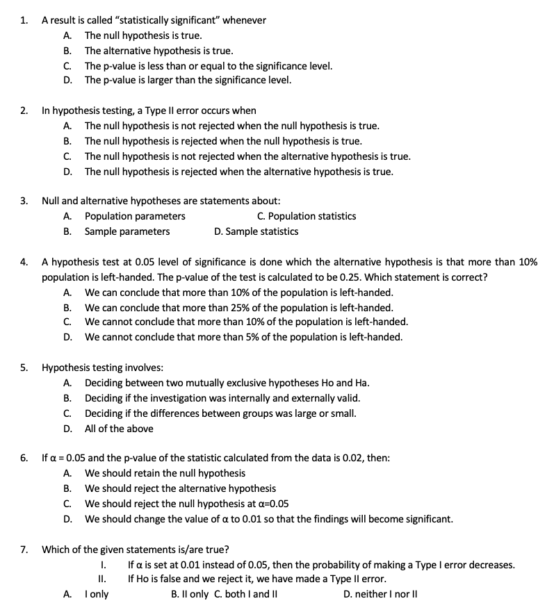 1. A result is called "statistically significant" whenever
A. The null hypothesis is true.
B. The alternative hypothesis is true.
C. The p-value is less than or equal to the significance level.
D. The p-value is larger than the significance level.
2. In hypothesis testing, a Type Il error occurs when
A. The null hypothesis is not rejected when the null hypothesis is true.
B. The null hypothesis is rejected when the null hypothesis is true.
C. The null hypothesis is not rejected when the alternative hypothesis is true.
D. The null hypothesis is rejected when the alternative hypothesis is true.
3.
Null and alternative hypotheses are statements about:
A. Population parameters
C. Population statistics
B. Sample parameters
D. Sample statistics
4. A hypothesis test at 0.05 level of significance is done which the alternative hypothesis is that more than 10%
population is left-handed. The p-value of the test is calculated to be 0.25. Which statement is correct?
A. We can conclude that more than 10% of the population is left-handed.
B. We can conclude that more than 25% of the population is left-handed.
C. We cannot conclude that more than 10% of the population is left-handed.
D. We cannot conclude that more than 5% of the population is left-handed.
5. Hypothesis testing involves:
A. Deciding between two mutually exclusive hypotheses Ho and Ha.
B. Deciding if the investigation was internally and externally valid.
C. Deciding if the differences between groups was large or small.
D. All of the above
6. If a = 0.05 and the p-value of the statistic calculated from the data is 0.02, then:
A. We should retain the null hypothesis
B. We should reject the alternative hypothesis
C. We should reject the null hypothesis at a=0.05
D. We should change the value of a to 0.01 so that the findings will become significant.
7.
Which of the given statements is/are true?
If a is set at 0.01 instead of 0.05, then the probability of making a Type I error decreases.
1.
II.
If Ho is false and we reject it, we have made a Type Il error.
A. I only
B. Il only C. both I and II
D. neither I nor Il
