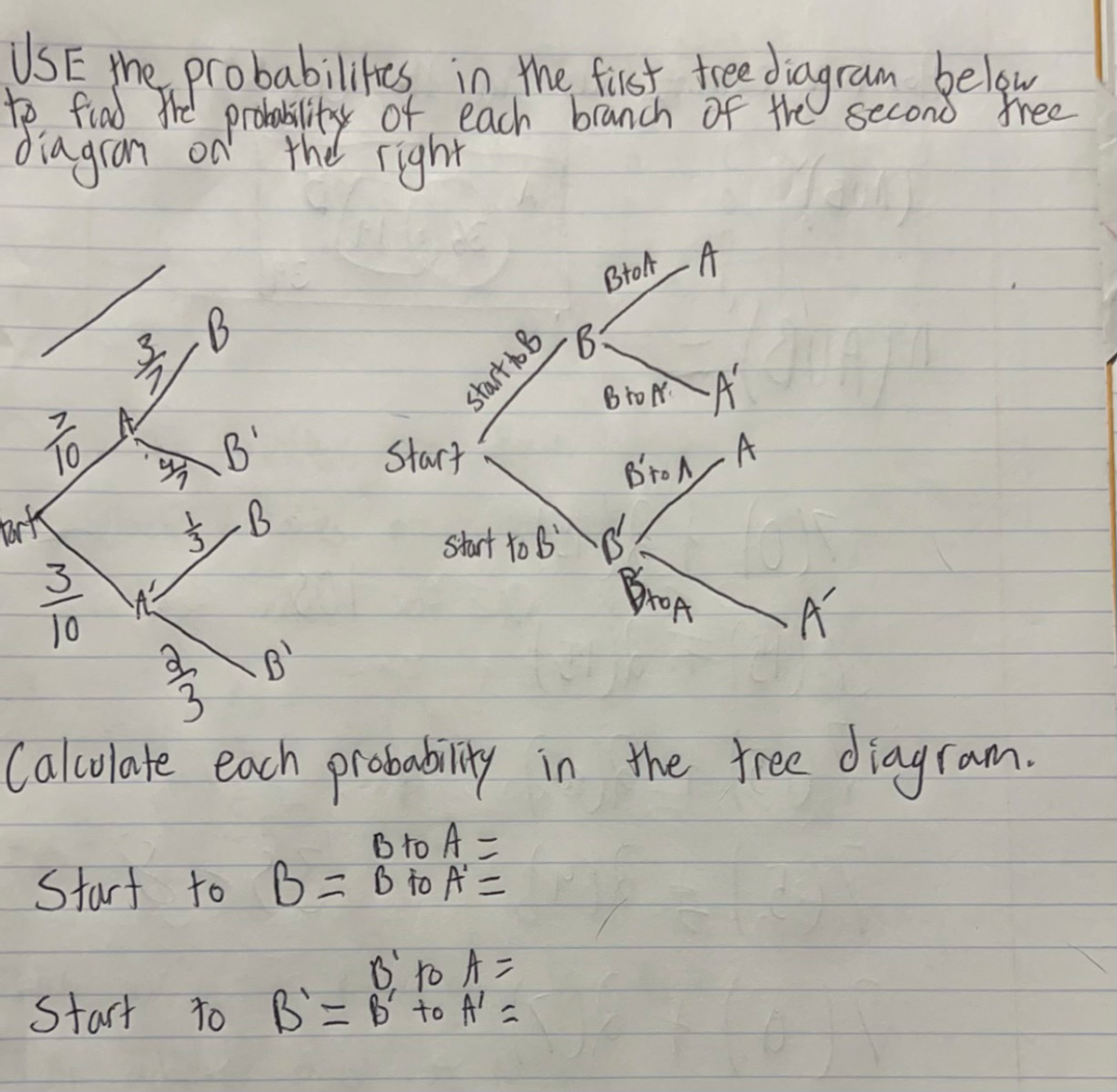 USE the probabilities in the first tree diagram below
to find the probabilitax of each branch of the second free
diagram on
the right
g
ölv
Park
10
B
B'
и в
of m
½ B
Start
start to B
Btoft
B₁ to A =
Start to B = B' to A² =
·B:
A
Bro A A
В'тол
Start to B² B
A
JA
BROA Á
B¹
Calculate each probability in the tree diagram.
B to A =
Start to B = B to A² =