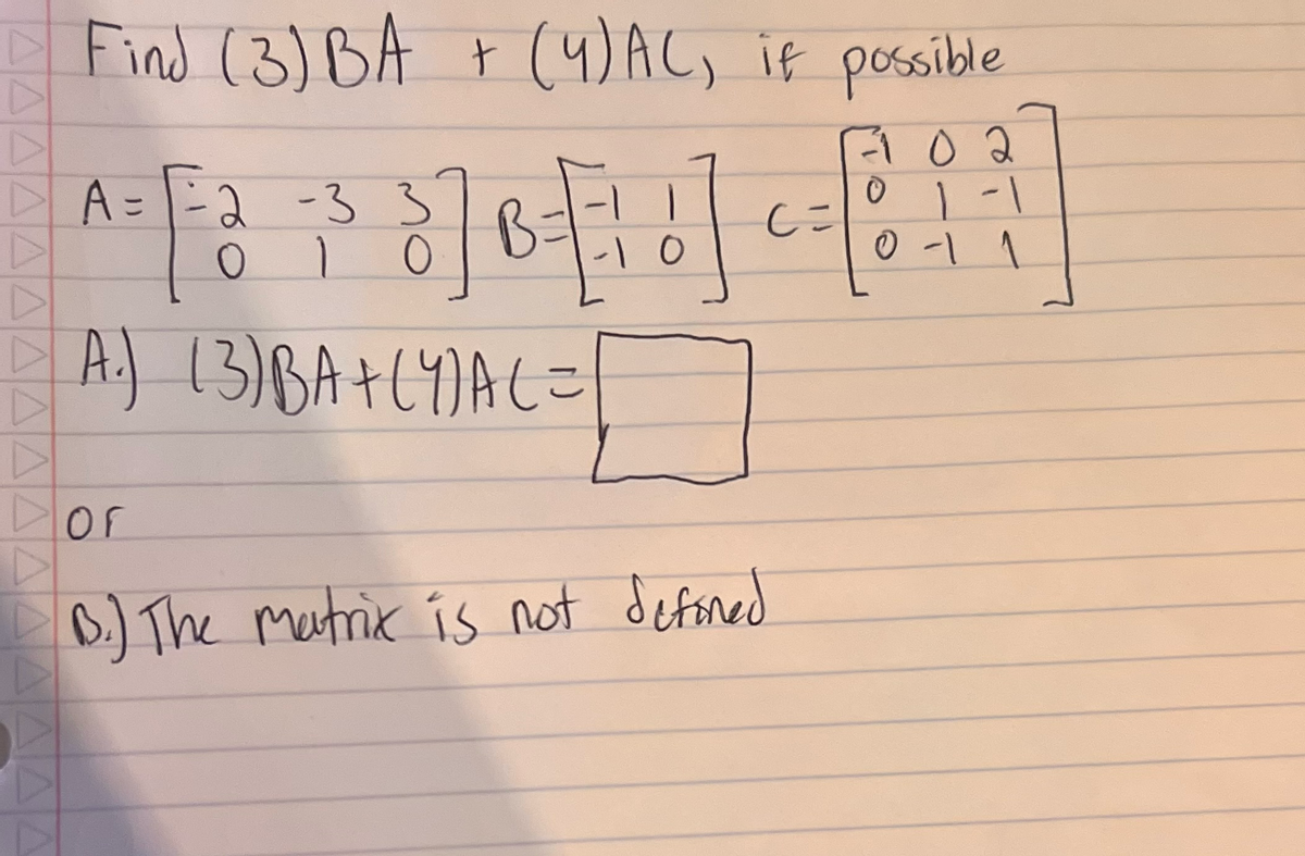 ### Educational Content: Matrix Operations

#### Problem Statement:
Find \( (3)BA + (4)AC \), if possible.

#### Given Matrices:
\[
A = \begin{bmatrix}
2 & -3 & 3 \\
0 & 1 & 0
\end{bmatrix}, \quad
B = \begin{bmatrix}
-1 & 1 \\
1 & 0
\end{bmatrix}, \quad
C = \begin{bmatrix}
-1 & 0 & 2 \\
0 & 1 & -1 \\
0 & -1 & 1
\end{bmatrix}
\]

#### Solution Steps:

A. Calculate \( (3)BA + (4)AC \):
\[
(3)BA + (4)AC =
\]
(Placeholder for the result)

B. (Alternative Outcome)
\[
\text{The matrix is not defined.}
\]

#### Explanation:
To determine if the expression \( (3)BA + (4)AC \) is defined, we must check the dimensions of the resulting matrices from each multiplication.

1. **Dimensions of \( B \) and \( A \):**
   - Matrix \( B \): 2 rows × 2 columns.
   - Matrix \( A \): 2 rows × 3 columns.
   - Multiplying \( B \) and \( A \) requires the number of columns in \( B \) to equal the number of rows in \( A \), which is not the case here (2 ≠ 2). So, \( BA \) is not defined.

2. **Dimensions of \( A \) and \( C \):**
   - Matrix \( A \): 2 rows × 3 columns.
   - Matrix \( C \): 3 rows × 3 columns.
   - Multiplying \( A \) and \( C \) is defined and results in a matrix with dimensions 2 × 3.

Given that \( BA \) is not defined:
\[
\text{The matrix is not defined.}
\]

### Conclusion:
For the given matrices \( A \), \( B \), and \( C \), the expression \( (3)BA + (4)AC \) cannot be computed because \( BA \) is not a defined operation based on the matrix dimensions provided.
