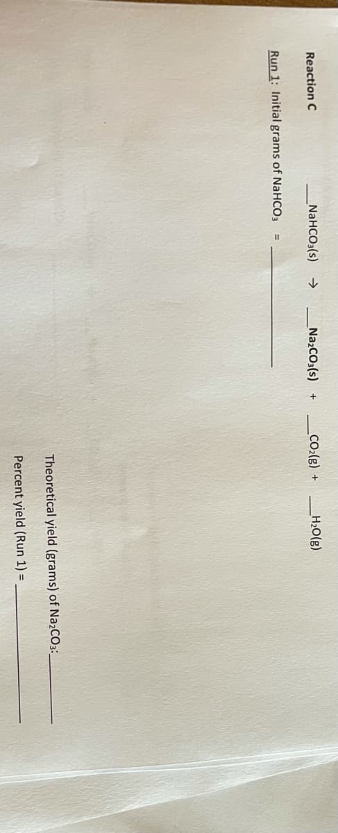 Reaction C
NaHCO3(s)
->
NazCO3(s) +
CO2(g) +
H20(g)
Run 1: Initial grams of NaHCO3
Theoretical yield (grams) of Na2CO3:
Percent yield (Run 1) =
