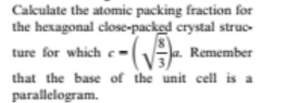 Cakulate the atomic packing fraction for
the hexagonal close-packed crystal struc-
ture for which e-(a. Remember
that the base of the unit cell is a
parallelogram.
