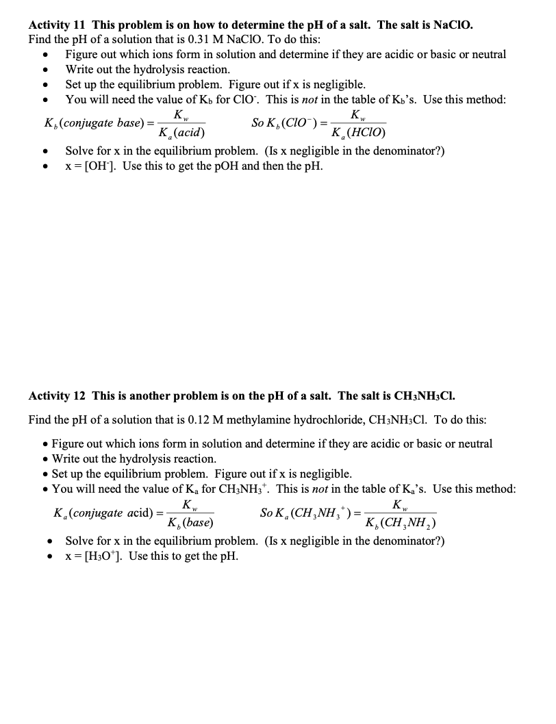 Activity 11 This problem is on how to determine the pH of a salt. The salt is NaCIO.
Find the pH of a solution that is 0.31 M NaClO. To do this:
Figure out which ions form in solution and determine if they are acidic or basic or neutral
Write out the hydrolysis reaction.
Set up the equilibrium problem. Figure out if x is negligible.
You will need the value of Kb for Cl0'. This is not in the table of Kb's. Use this method:
K
K,(conjugate base) =
So K, (CIO") =
K¸(acid)
K¸(HCIO)
Solve for x in the equilibrium problem. (Is x negligible in the denominator?)
x = [OH]. Use this to get the pOH and then the pH.
Activity 12 This is another problem is on the pH of a salt. The salt is CH3NH3CI.
Find the pH of a solution that is 0.12 M methylamine hydrochloride, CH3NH3C1. To do this:
• Figure out which ions form in solution and determine if they are acidic or basic or neutral
• Write out the hydrolysis reaction.
• Set up the equilibrium problem. Figure out if x is negligible.
• You will need the value of Ka for CH3NH3*. This is not in the table of Ka's. Use this method:
K
K.(conjugate acid) = -
So K, (CH, ΝH,, ) -
K, (base)
K,(CH,NH,)
Solve for x in the equilibrium problem. (Is x negligible in the denominator?)
x= [H3O*]. Use this to get the pH.
