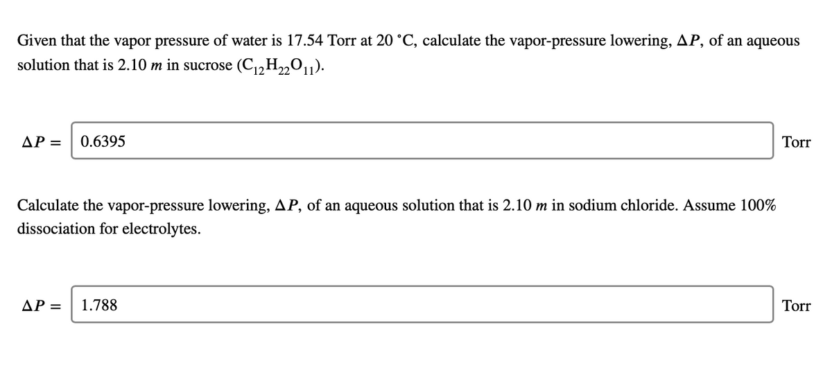 Given that the vapor pressure of water is 17.54 Torr at 20 °C, calculate the vapor-pressure lowering, AP, of an aqueous
solution that is 2.10 m in sucrose (C,,H22O1).
AP =
0.6395
Torr
Calculate the vapor-pressure lowering, AP, of an aqueous solution that is 2.10 m in sodium chloride. Assume 100%
dissociation for electrolytes.
AP =
1.788
Torr
