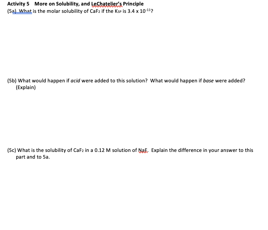Activity 5 More on Solubility, and Lechatelier's Principle
(5a What is the molar solubility of CaF2 if the Ksp is 3.4 x 1011?
(5b) What would happen if acid were added to this solution? What would happen if base were added?
(Explain)
(5c) What is the solubility of CaF2 in a 0.12 M solution of NaF. Explain the difference in your answer to this
part and to 5a.
