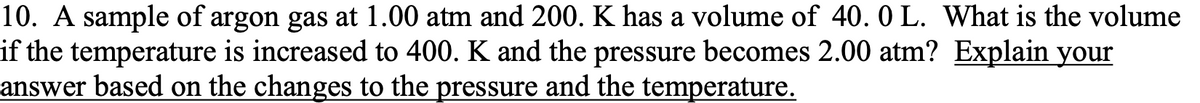 10. A sample of argon gas at 1.00 atm and 200. K has a volume of 40. 0 L. What is the volume
if the temperature is increased to 400. K and the pressure becomes 2.00 atm? Explain your
answer based on the changes to the pressure and the temperature.
