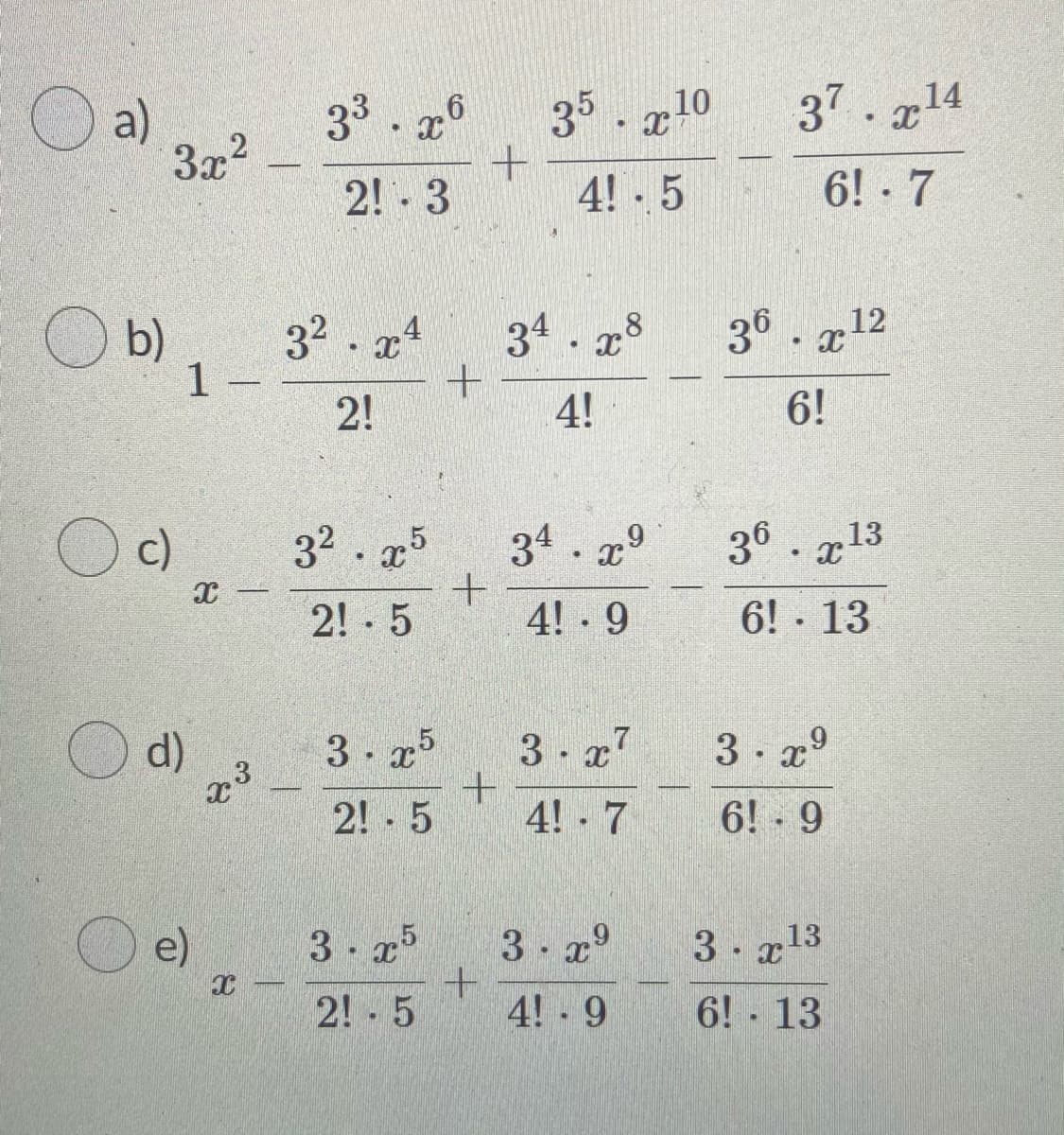 a)
33. x°
35. x10
37. 14
3x2
2! - 3
4! 5
6! · 7
O b)
32 . x4
1 -
34. x
36 . x12
2!
4!
6!
c)
32 . 5
34. x°
36. 713
2! 5
4! - 9
6! 13
d)
3
3 x7
3. x°
2! - 5
4! 7
6! - 9
e)
3- 75
3. x°
3 g13
2! 5
4! 9
6! 13
