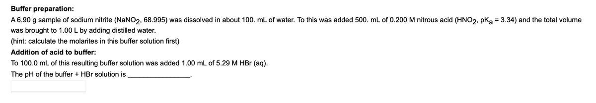 Buffer preparation:
A 6.90 g sample of sodium nitrite (NaNO2, 68.995) was dissolved in about 100. mL of water. To this was added 500. mL of 0.200 M nitrous acid (HNO2, pka = 3.34) and the total volume
was brought to 1.00 L by adding distilled water.
(hint: calculate the molarites in this buffer solution first)
Addition of acid to buffer:
To 100.0 mL of this resulting buffer solution was added 1.00 mL of 5.29 M HBr (aq).
The pH of the buffer + HBr solution is
