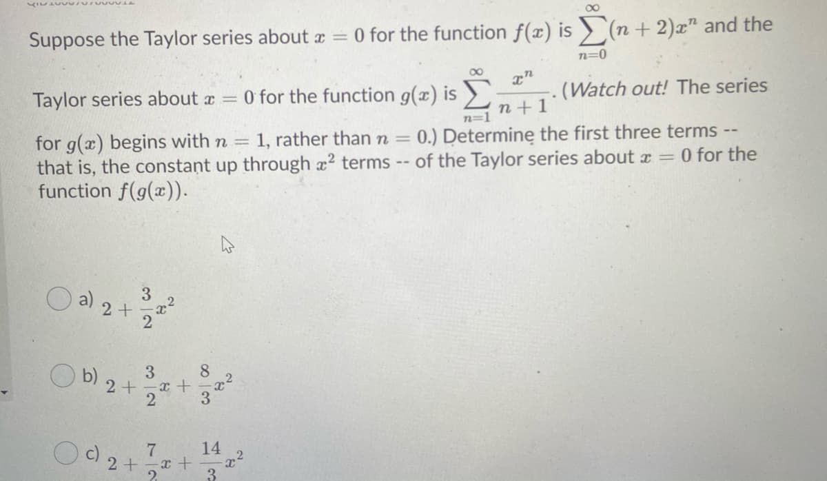 00
Suppose the Taylor series about a = 0 for the function f(x) is > (n + 2)x" and the
n=0
00
Taylor series about x
O for the function g(x) is
(Watch out! The series
n+1
n=1
1, rather than n =
for g(x) begins with n =
that is, the constant up through a2 terms -- of the Taylor series about r = 0 for the
function f(g(x)).
0.) Determine the first three terms --
3
a) 2+
8.
2+
3
14
2 +
2.
32
(b)
