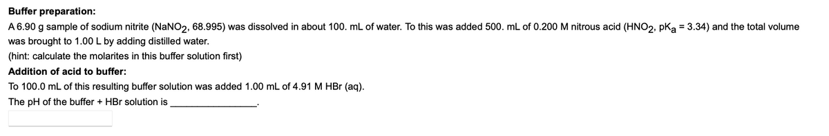 Buffer preparation:
A 6.90 g sample of sodium nitrite (NaNO2, 68.995) was dissolved in about 100. mL of water. To this was added 500. mL of 0.200 M nitrous acid (HNO2, pka = 3.34) and the total volume
was brought to 1.00 L by adding distilled water.
(hint: calculate the molarites in this buffer solution first)
Addition of acid to buffer:
To 100.0 mL of this resulting buffer solution was added 1.00 mL of 4.91 M HBr (aq).
The pH of the buffer + HBr solution is
