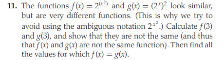 11. The functions f(x) = 2) and g(x) = (2*)² look similar,
but are very different functions. (This is why we try to
avoid using the ambiguous notation 2**.) Calculate f(3)
and g(3), and show that they are not the same (and thus
that f(x) and g(x) are not the same function). Then find all
the values for which f(x) = g(x).
%3!
