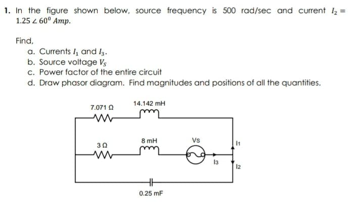 1. In the figure shown below, source frequency is 500 rad/sec and current 2 =
1.25 z 60° Amp.
Find,
a. Currents I, and I3.
b. Source voltage Vs
c. Power factor of the entire circuit
d. Draw phasor diagram. Find magnitudes and positions of all the quantities.
14.142 mH
7.071 O
8 mH
Vs
30
13
12
0.25 mF
