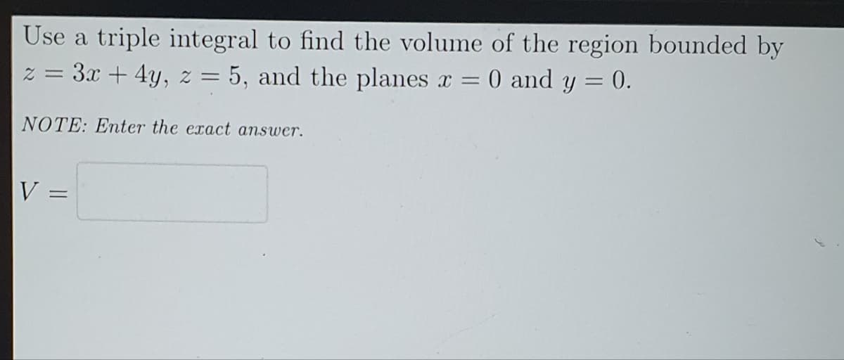 Use a triple integral to find the volume of the region bounded by
2 = 3x + 4y, z = 5, and the planes x = 0 and y = 0.
NOTE: Enter the exact answer.
V
=