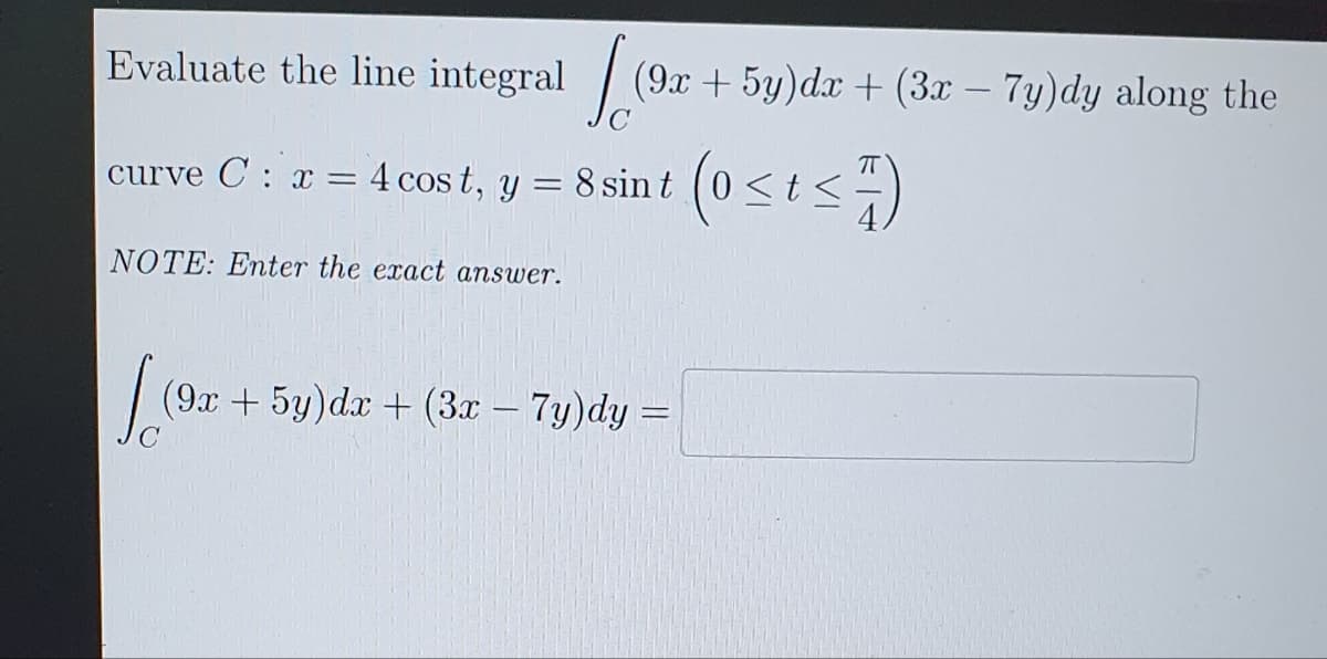 Evaluate the line integral
Jo
(9x + 5y)dx + (3x - 7y)dy along the
curve C: x = 4 cost, y = 8 sin t
NOTE: Enter the exact answer.
(91
(9x + 5y)dx + (3x - 7y)dy=
(0 < t <7)