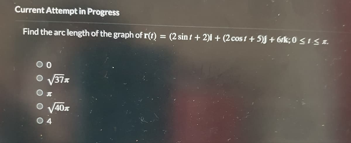 Current Attempt in Progress
Find the arc length of the graph of r(t) = (2 sint + 2)i + (2 cost + 5)j + 6tk; 0 ≤ t ≤n.
O √√37x
O
O
O
T
√40