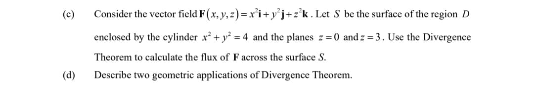 (c)
(d)
Consider the vector field F (x, y, z) = x²i+ y²j+z²k. Let S be the surface of the region D
enclosed by the cylinder x² + y² = 4 and the planes z = 0 and z = 3. Use the Divergence
Theorem to calculate the flux of F across the surface S.
Describe two geometric applications of Divergence Theorem.