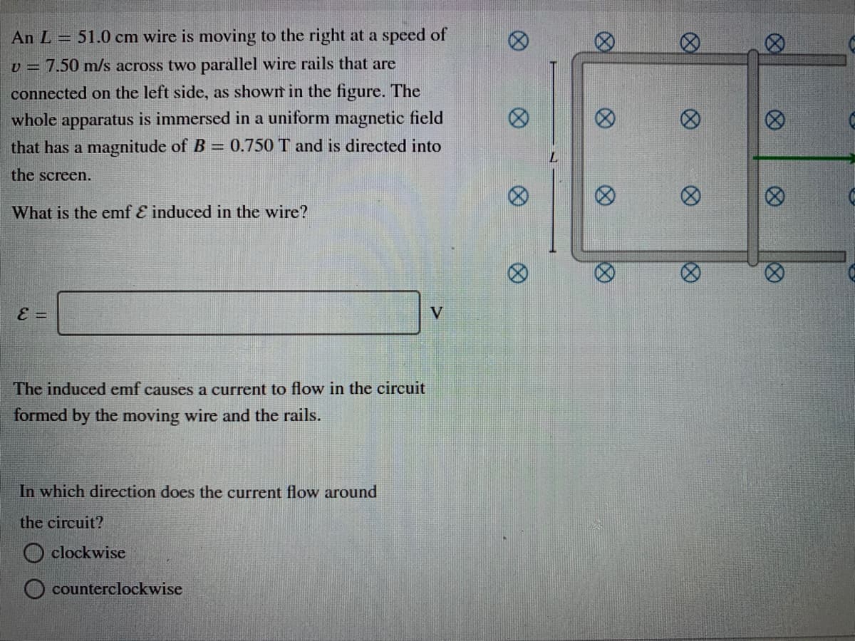 An L = 51.0 cm wire is moving to the right at a speed of
v = 7.50 m/s across two parallel wire rails that are
connected on the left side, as shown in the figure. The
whole apparatus is immersed in a uniform magnetic field
that has a magnitude of B = 0.750 T and is directed into
the screen.
What is the emf E induced in the wire?
The induced emf causes a current to flow in the circuit
formed by the moving wire and the rails.
In which direction does the current flow around
the circuit?
O clockwise
counterclockwise
8)
8)
