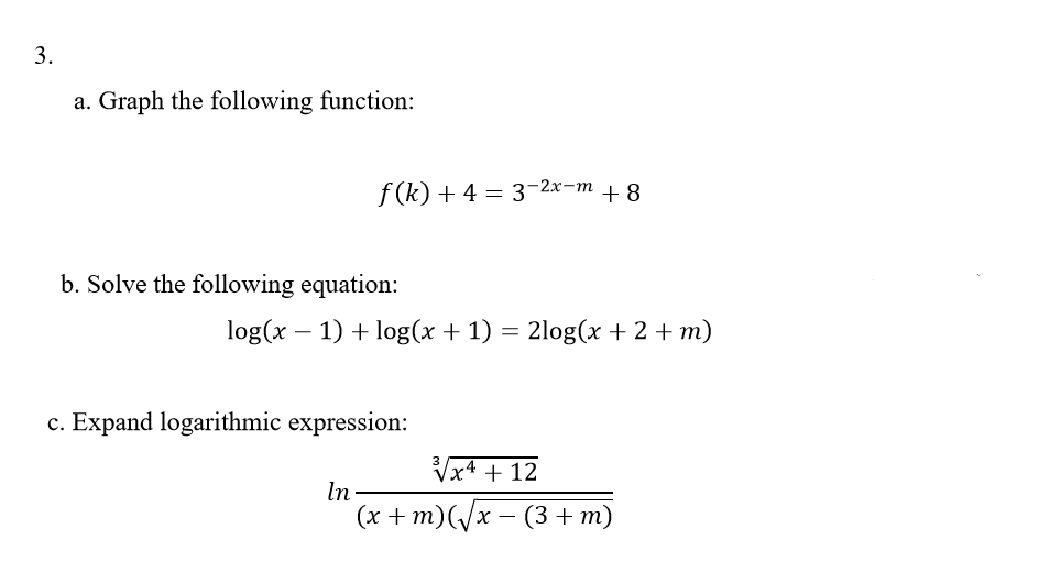 a. Graph the following function:
f (k) + 4 = 3-2x-m + 8
b. Solve the following equation:
log(x – 1) + log(x + 1) = 2log(x + 2 + m)
c. Expand logarithmic expression:
Vx4 + 12
In-
(х + m)(/x — (3+ т)
3.
