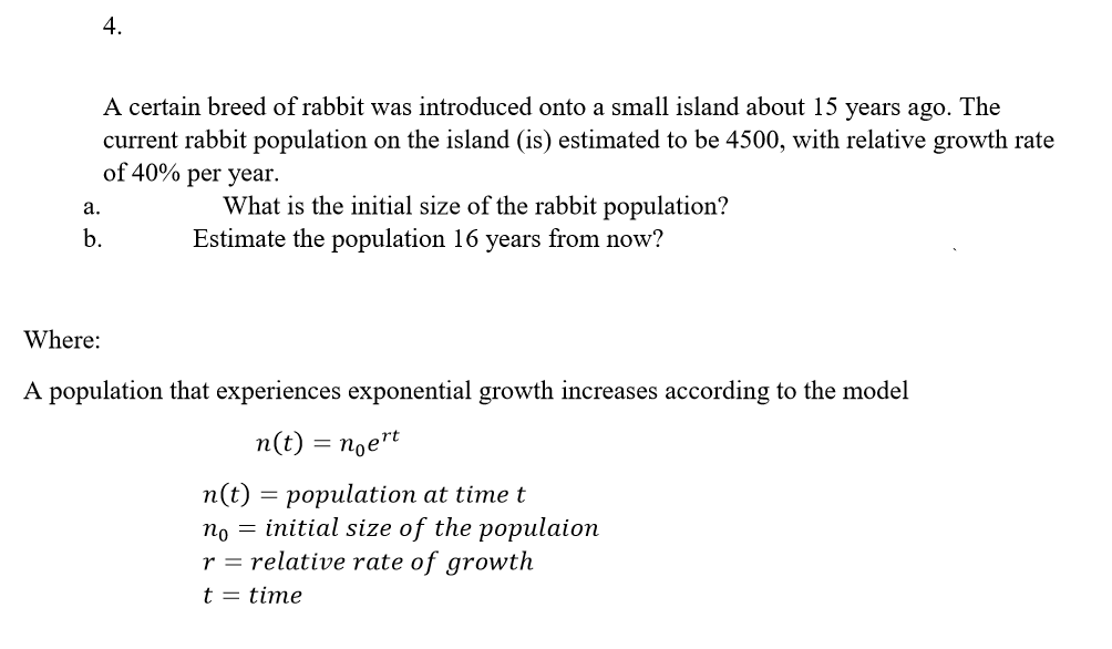 4.
A certain breed of rabbit was introduced onto a small island about 15 years ago. The
current rabbit population on the island (is) estimated to be 4500, with relative growth rate
of 40% per year.
What is the initial size of the rabbit population?
Estimate the population 16 years from now?
а.
b.
Where:
A population that experiences exponential growth increases according to the model
п(t) 3 пое"t
n(t) = population at time t
no = initial size of the populaion
r = relative rate of growth
t = time
