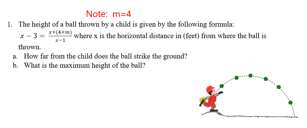 Note: m=4
1. The height of a ball thrown by a child is given by the following formula:
x+(4+m)
x - 3 =
where x is the horizontal distance in (feet) from where the ball is
x-1
thrown.
a. How far from the child does the ball strike the ground?
b. What is the maximum height of the ball?
