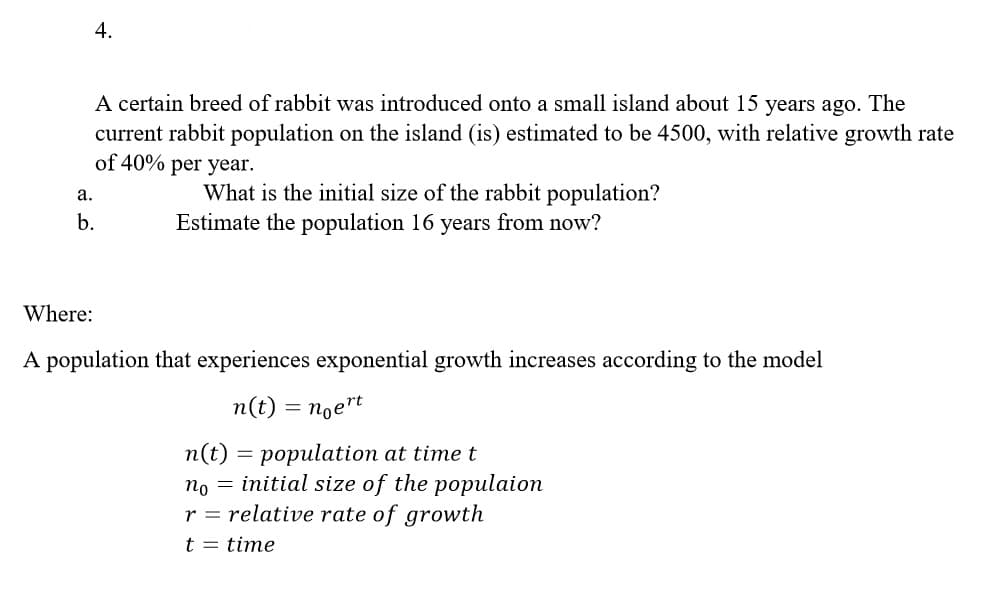 4.
A certain breed of rabbit was introduced onto a small island about 15 years ago. The
current rabbit population on the island (is) estimated to be 4500, with relative growth rate
of 40% per year.
What is the initial size of the rabbit population?
Estimate the population 16 years from now?
а.
b.
Where:
A population that experiences exponential growth increases according to the model
n(t) = noet
n(t) = population at time t
no = initial size of the populaion
r = relative rate of growth
t = time
