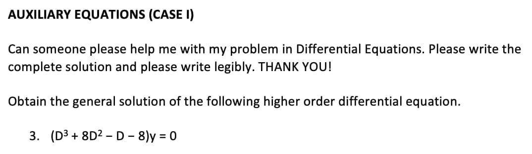 AUXILIARY EQUATIONS (CASE I)
Can someone please help me with my problem in Differential Equations. Please write the
complete solution and please write legibly. THANK YOU!
Obtain the general solution of the following higher order differential equation.
3. (D3 + 8D2 –D - 8)y = 0
