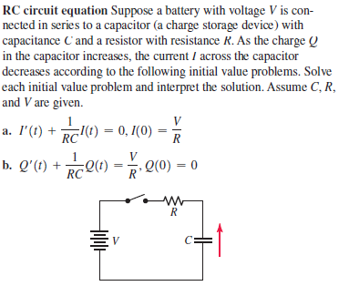 RC circuit equation Suppose a battery with voltage V is con-
nected in series to a capacitor (a charge storage device) with
capacitance C'and a resistor with resistance R. As the charge Q
in the capacitor increases, the current / across the capacitor
decreases according to the following initial value problems. Solve
each initial value problem and interpret the solution. Assume C, R,
and V are given.
V
а. Г () +
RC
;I(t) = 0, 1(0)
R
V
b. Q'(t) + e1) = . Q(0) – 0
RC
R
V
C:
