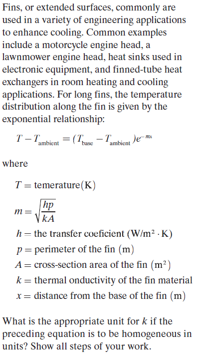 Fins, or extended surfaces, commonly are
used in a variety of engineering applications
to enhance cooling. Common examples
include a motorcycle engine head, a
lawnmower engine head, heat sinks used in
electronic equipment, and finned-tube heat
exchangers in room heating and cooling
applications. For long fins, the temperature
distribution along the fin is given by the
exponential relationship:
T T
= (T -T
Je-ma
ambient
base
ambient
where
T = temerature(K)
hp
m
VkA
h= the transfer coeficient (W/m2 · K)
p= perimeter of the fin (m)
A= cross-section area of the fin (m²)
k= thermal onductivity of the fin material
x= distance from the base of the fin (m)
What is the appropriate unit for k if the
preceding equation is to be homogeneous in
units? Show all steps of your work.
