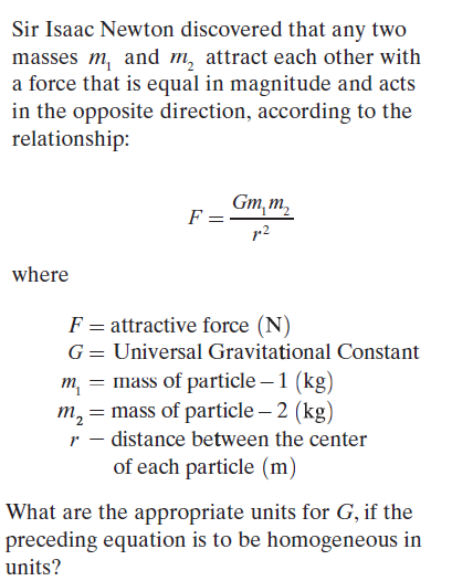 Sir Isaac Newton discovered that any two
masses m, and m, attract each other with
a force that is equal in magnitude and acts
in the opposite direction, according to the
relationship:
Gm, m,
F =
r2
where
F = attractive force (N)
G= Universal Gravitational Constant
m, = mass of particle – 1 (kg)
m, = mass of particle – 2 (kg)
r – distance between the center
of each particle (m)
What are the appropriate units for G, if the
preceding equation is to be homogeneous in
units?
