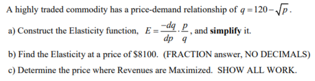 A highly traded commodity has a price-demand relationship of q=120- Jp.
%3D
a) Construct the Elasticity function, E =4.P, and simplify it.
dp q
b) Find the Elasticity at a price of $8100. (FRACTION answer, NO DECIMALS)
c) Determine the price where Revenues are Maximized. SHOW ALL WORK.
