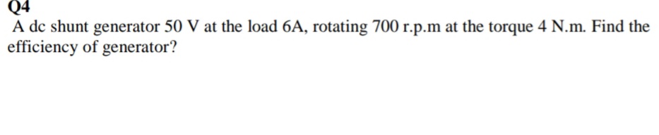 Q4
A dc shunt generator 50 V at the load 6A, rotating 700 r.p.m at the torque 4 N.m. Find the
efficiency of generator?
