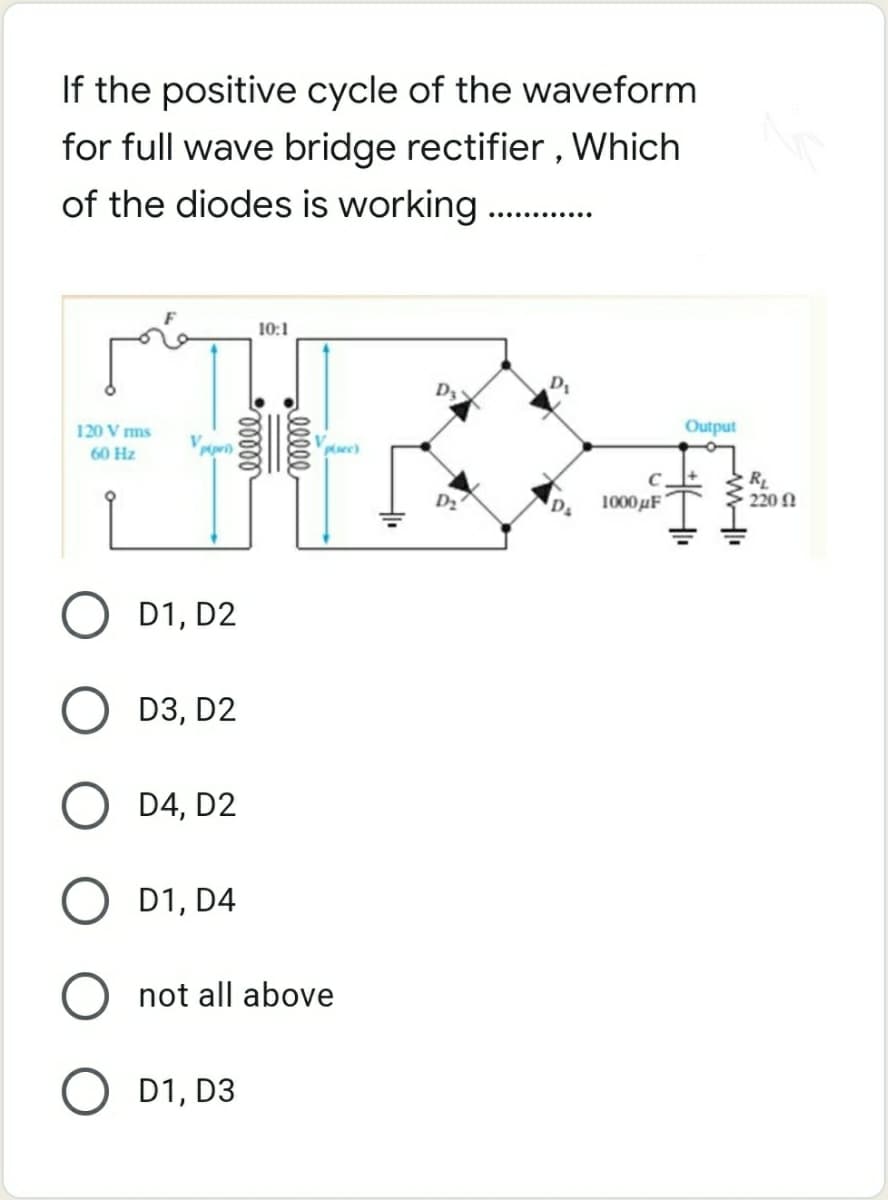 If the positive cycle of the waveform
for full wave bridge rectifier , Which
of the diodes is working .
..... ......
10:1
D1
120 V ms
Output
60 Hz
Puec)
RL
220 N
D2
1000 µF
D1, D2
D3, D2
D4, D2
O D1, D4
not all above
O D1, D3
elle
