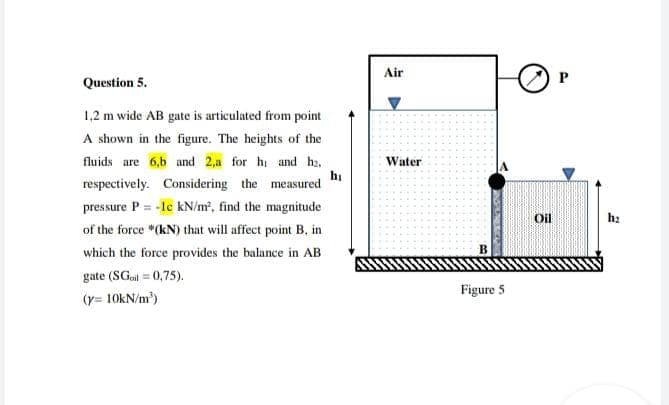 Air
Question 5.
1,2 m wide AB gate is articulated from point
A shown in the figure. The heights of the
fluids are 6,b and 2,a for hi and hz.
hị
respectively. Considering the measured
Water
pressure P = -lc kN/m², find the magnitude
%3D
Oil
of the force *(kN) that will affect point B, in
which the force provides the balance in AB
gate (SGol = 0,75).
Figure 5
(y= 10KN/m)
