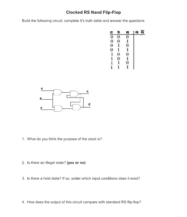 Clocked RS Nand Flip-Flop
Build the following circuit, complete it's truth table and answer the questions
S
C
R
&
0
2. Is there an illegal state? (yes or no)
0
1. What do you think the purpose of the clock is?
C
00000
110011005
1
10
RQ Q
ROIOIOIO
0
1
0
1
1
0
1
1 1 1
3. Is there a hold state? If so, under which input conditions does it exist?
4. How does the output of this circuit compare with standard RS flip-flop?