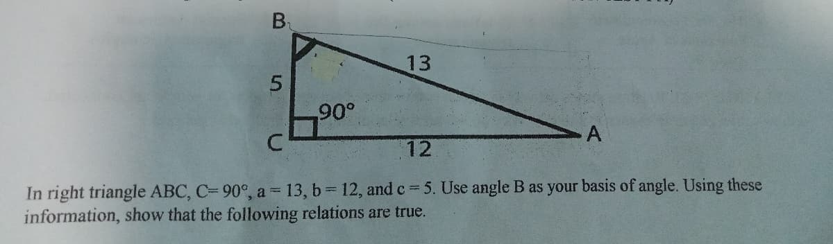 B₁
13
5
90°
A
C
12
In right triangle ABC, C= 90°, a = 13, b= 12, and c=5. Use angle B as your basis of angle. Using these
information, show that the following relations are true.